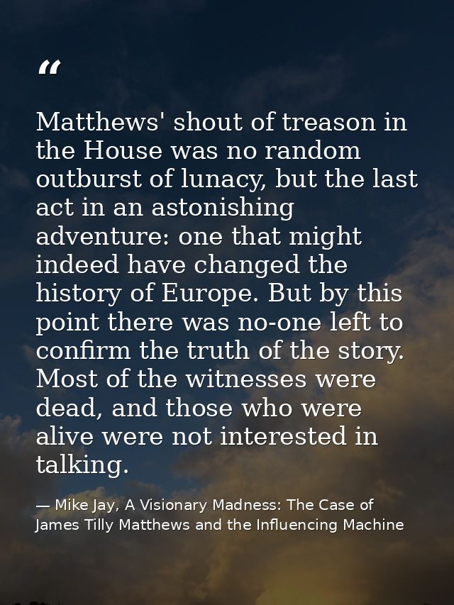Matthews' shout of treason in the House was no random outburst of lunacy, but the last act in an astonishing adventure:  — Mike Jay, A Visionary Madness: The Case of James Tilly Matthews and the Influencing Machine