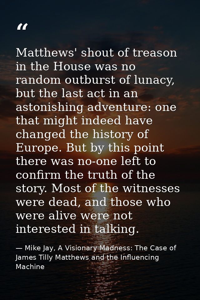 Matthews' shout of treason in the House was no random outburst of lunacy, but the last act in an astonishing adventure:  — Mike Jay, A Visionary Madness: The Case of James Tilly Matthews and the Influencing Machine