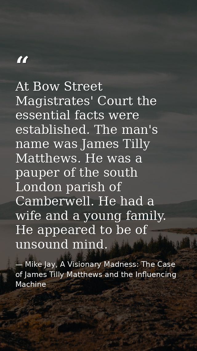 At Bow Street Magistrates' Court the essential facts were established. The man's name was James Tilly Matthews. He was a — Mike Jay, A Visionary Madness: The Case of James Tilly Matthews and the Influencing Machine