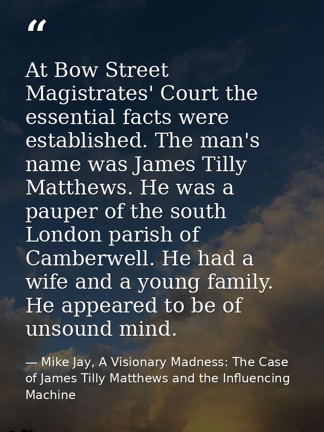 At Bow Street Magistrates' Court the essential facts were established. The man's name was James Tilly Matthews. He was a — Mike Jay, A Visionary Madness: The Case of James Tilly Matthews and the Influencing Machine
