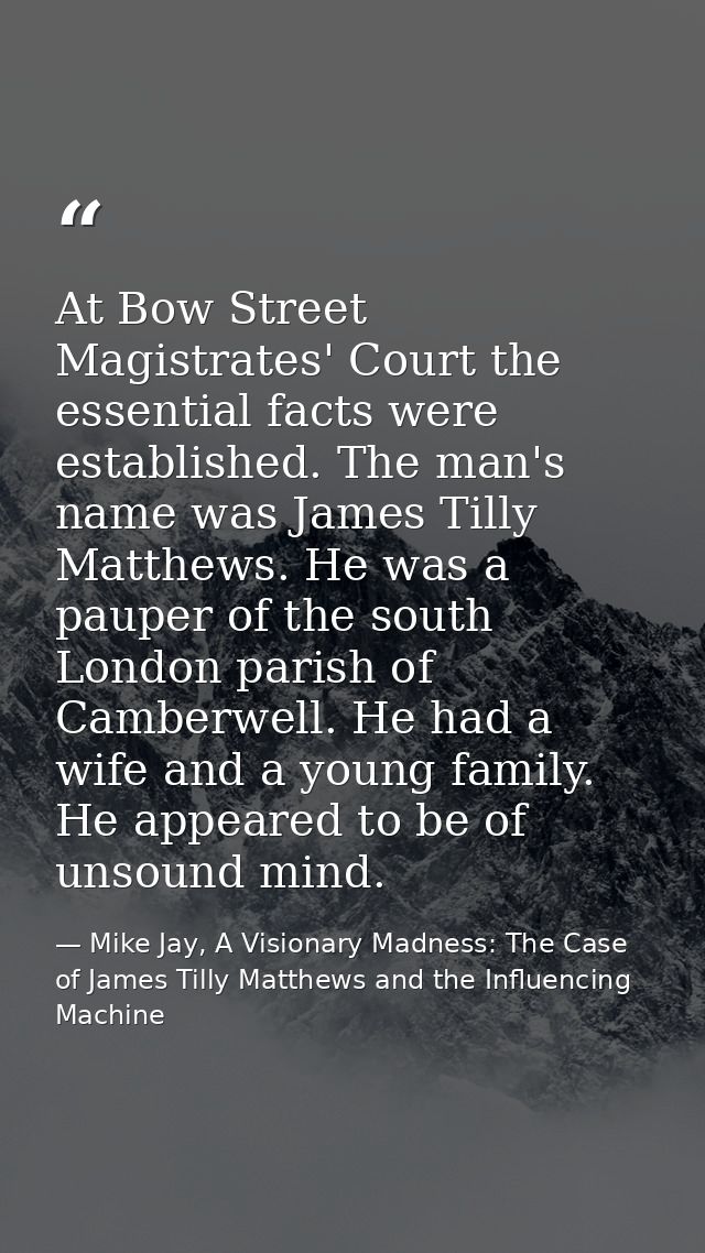 At Bow Street Magistrates' Court the essential facts were established. The man's name was James Tilly Matthews. He was a — Mike Jay, A Visionary Madness: The Case of James Tilly Matthews and the Influencing Machine