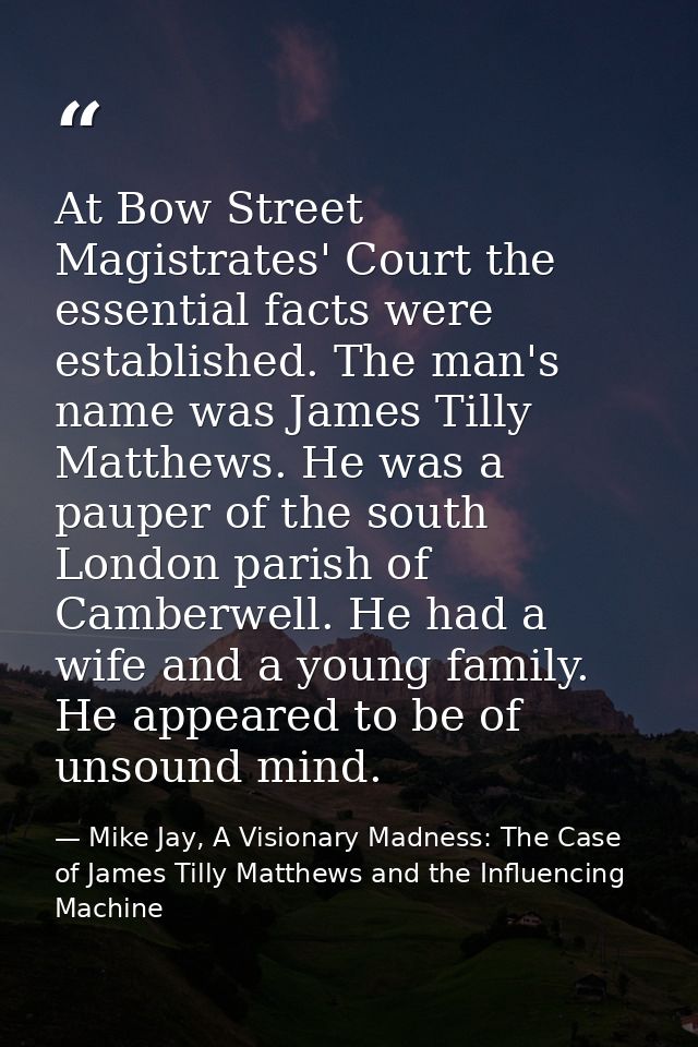 At Bow Street Magistrates' Court the essential facts were established. The man's name was James Tilly Matthews. He was a — Mike Jay, A Visionary Madness: The Case of James Tilly Matthews and the Influencing Machine
