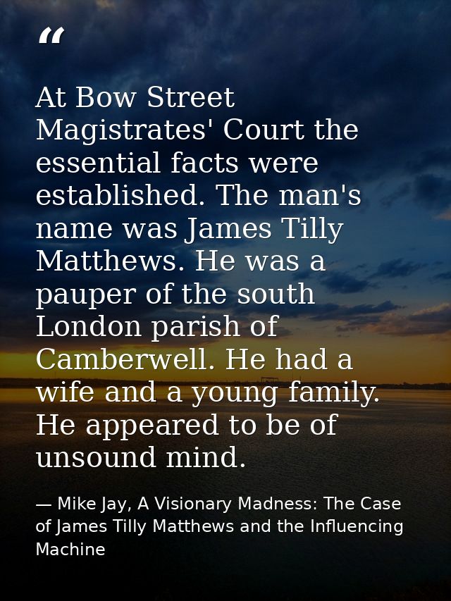 At Bow Street Magistrates' Court the essential facts were established. The man's name was James Tilly Matthews. He was a — Mike Jay, A Visionary Madness: The Case of James Tilly Matthews and the Influencing Machine