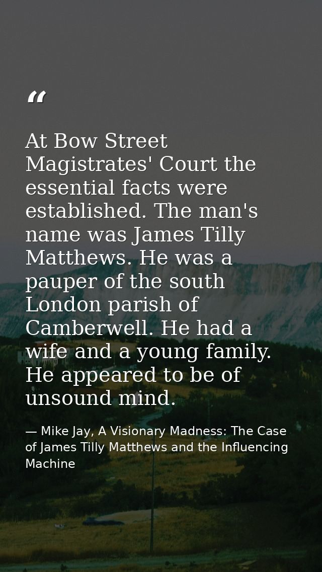 At Bow Street Magistrates' Court the essential facts were established. The man's name was James Tilly Matthews. He was a — Mike Jay, A Visionary Madness: The Case of James Tilly Matthews and the Influencing Machine