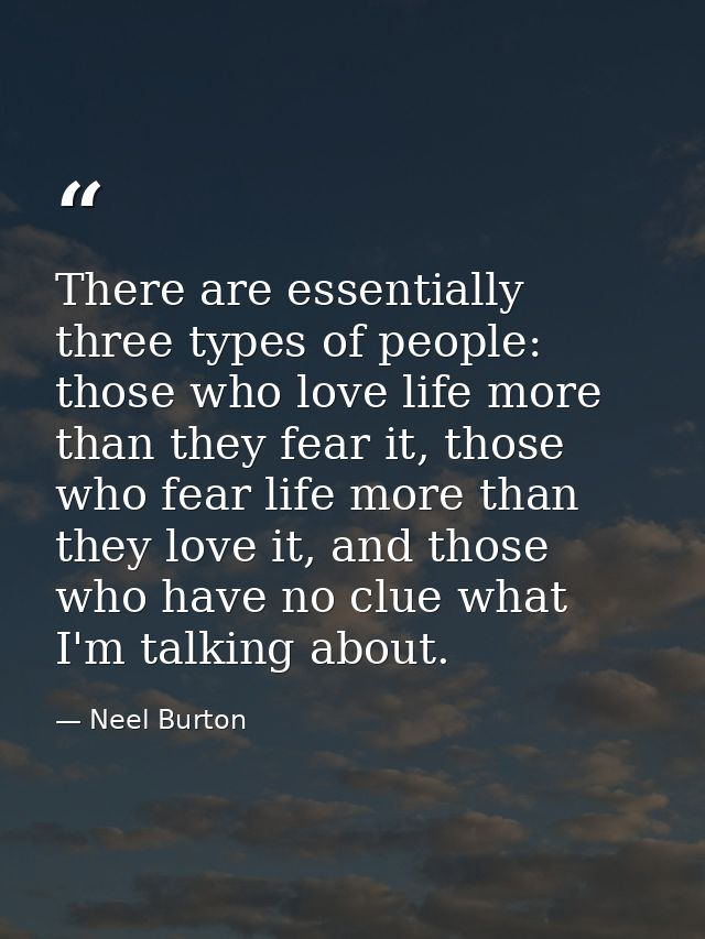 There are essentially three types of people: those who love life more than they fear it, those who fear life more than t — Neel Burton