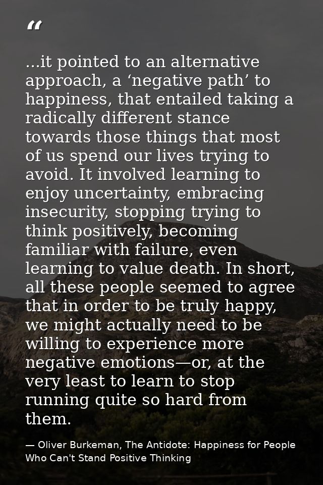 ...it pointed to an alternative approach, a ‘negative path’ to happiness, that entailed taking a radically different sta — Oliver Burkeman, The Antidote: Happiness for People Who Can't Stand Positive Thinking