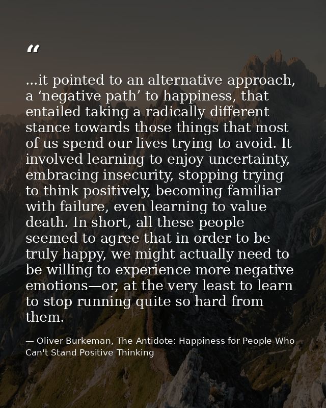 ...it pointed to an alternative approach, a ‘negative path’ to happiness, that entailed taking a radically different sta — Oliver Burkeman, The Antidote: Happiness for People Who Can't Stand Positive Thinking