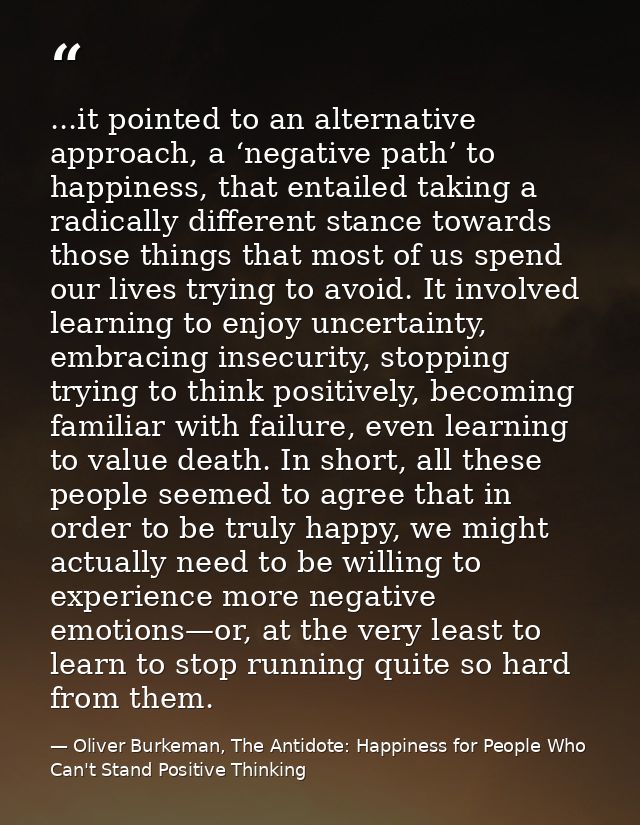 ...it pointed to an alternative approach, a ‘negative path’ to happiness, that entailed taking a radically different sta — Oliver Burkeman, The Antidote: Happiness for People Who Can't Stand Positive Thinking