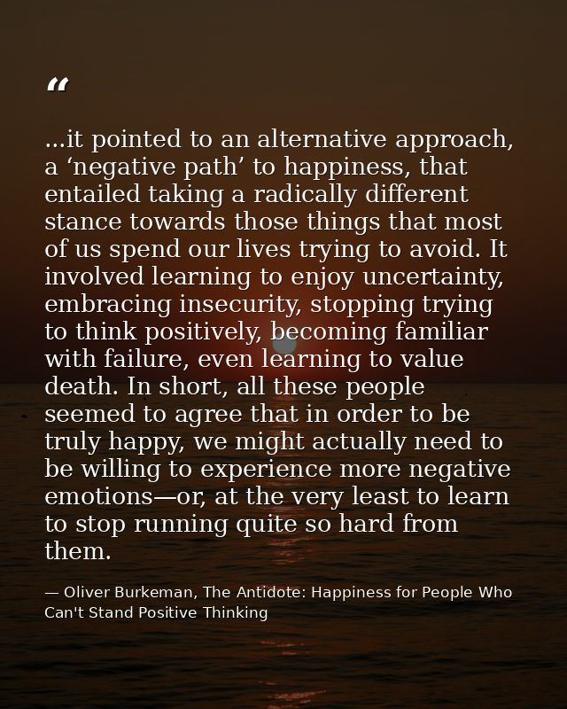 ...it pointed to an alternative approach, a ‘negative path’ to happiness, that entailed taking a radically different sta — Oliver Burkeman, The Antidote: Happiness for People Who Can't Stand Positive Thinking