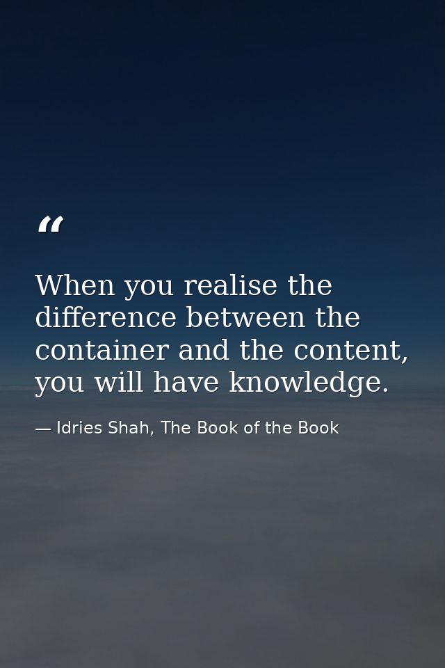 When you realise the difference between the container and the content, you will have knowledge. — Idries Shah, The Book of the Book