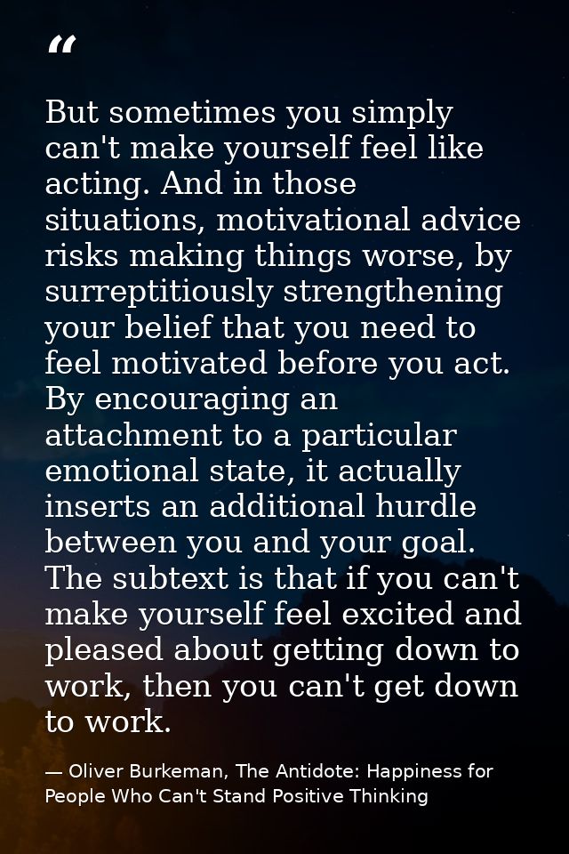 But sometimes you simply can't make yourself feel like acting. And in those situations, motivational advice risks making — Oliver Burkeman, The Antidote: Happiness for People Who Can't Stand Positive Thinking