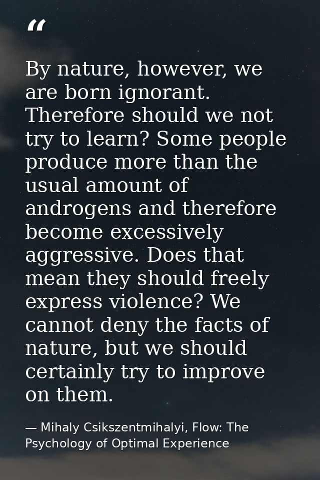By nature, however, we are born ignorant. Therefore should we not try to learn? Some people produce more than the usual  — Mihaly Csikszentmihalyi, Flow: The Psychology of Optimal Experience