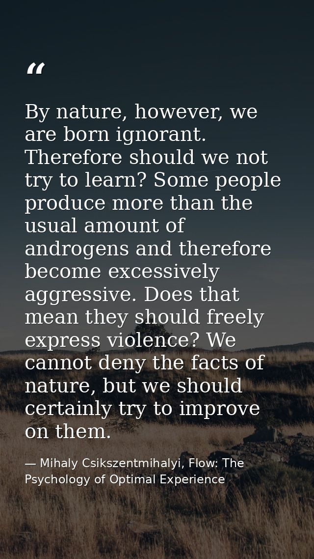 By nature, however, we are born ignorant. Therefore should we not try to learn? Some people produce more than the usual  — Mihaly Csikszentmihalyi, Flow: The Psychology of Optimal Experience