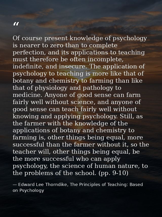 Of course present knowledge of psychology is nearer to zero than to complete perfection, and its applications to teachin — Edward Lee Thorndike, The Principles of Teaching: Based on Psychology