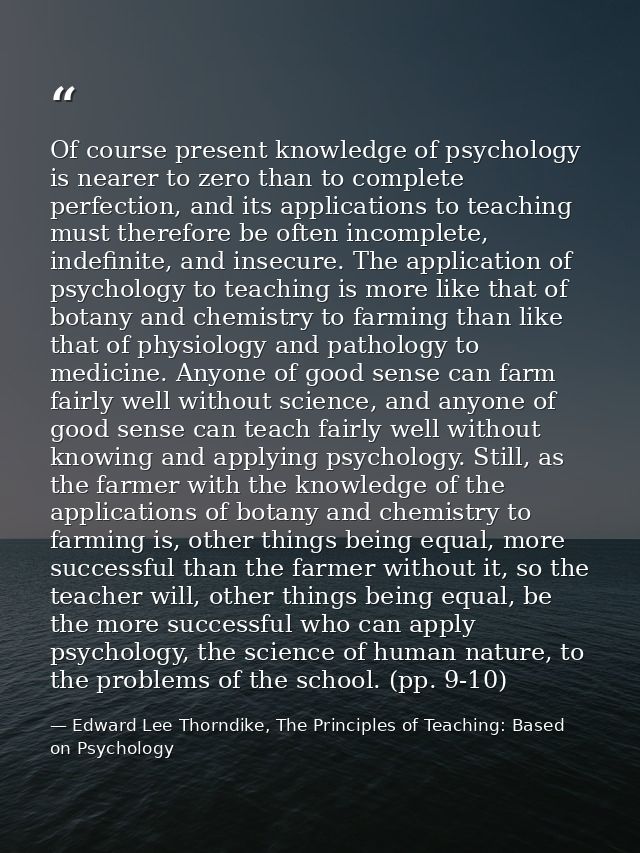 Of course present knowledge of psychology is nearer to zero than to complete perfection, and its applications to teachin — Edward Lee Thorndike, The Principles of Teaching: Based on Psychology