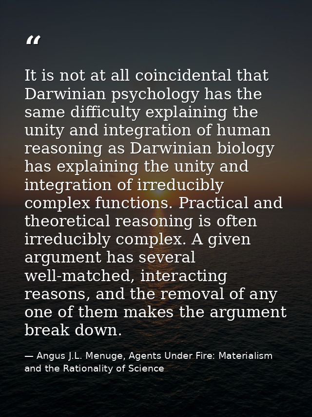 It is not at all coincidental that Darwinian psychology has the same difficulty explaining the unity and integration of  — Angus J.L. Menuge, Agents Under Fire: Materialism and the Rationality of Science
