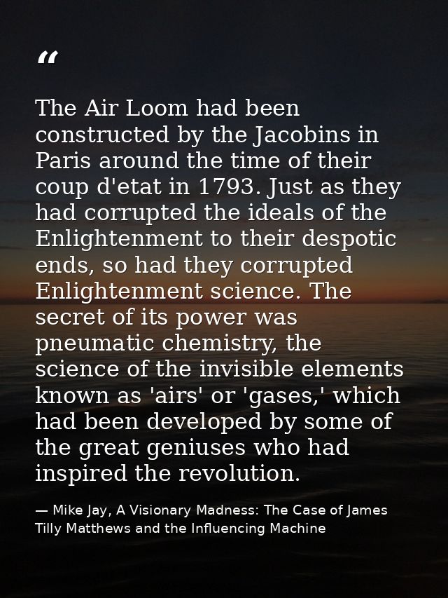 The Air Loom had been constructed by the Jacobins in Paris around the time of their coup d'etat in 1793. Just as they ha — Mike Jay, A Visionary Madness: The Case of James Tilly Matthews and the Influencing Machine