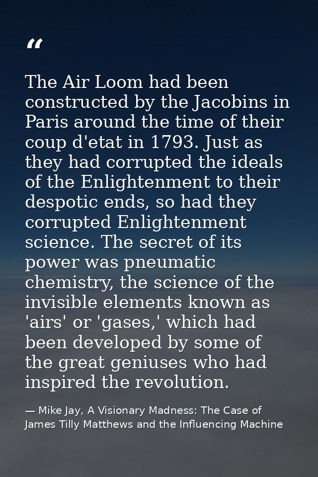 The Air Loom had been constructed by the Jacobins in Paris around the time of their coup d'etat in 1793. Just as they ha — Mike Jay, A Visionary Madness: The Case of James Tilly Matthews and the Influencing Machine