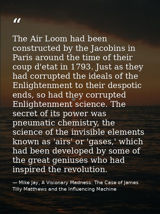 The Air Loom had been constructed by the Jacobins in Paris around the time of their coup d'etat in 1793. Just as they ha — Mike Jay, A Visionary Madness: The Case of James Tilly Matthews and the Influencing Machine
