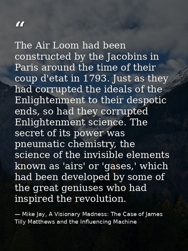 The Air Loom had been constructed by the Jacobins in Paris around the time of their coup d'etat in 1793. Just as they ha — Mike Jay, A Visionary Madness: The Case of James Tilly Matthews and the Influencing Machine
