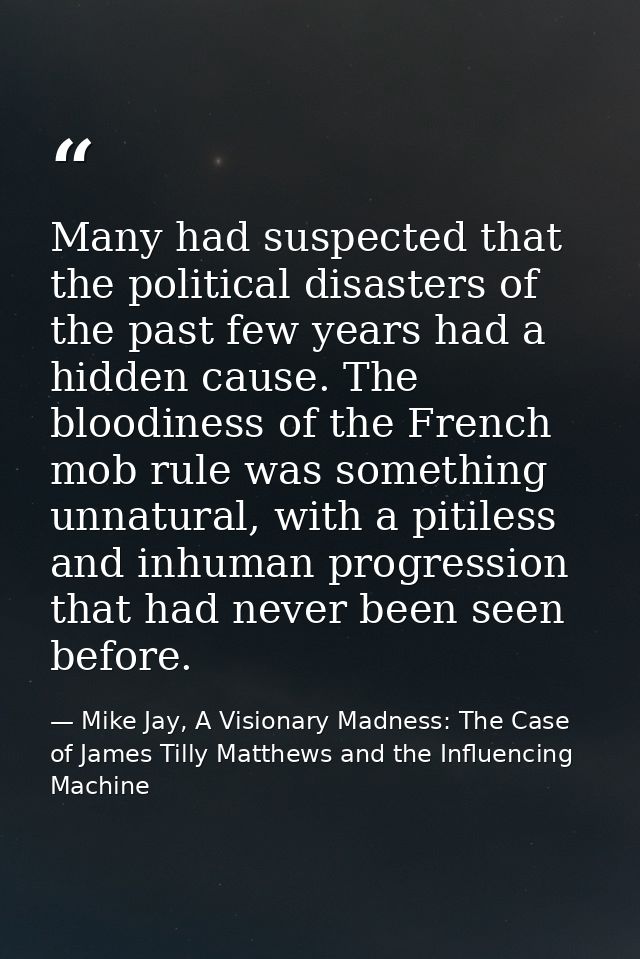 Many had suspected that the political disasters of the past few years had a hidden cause. The bloodiness of the French m — Mike Jay, A Visionary Madness: The Case of James Tilly Matthews and the Influencing Machine
