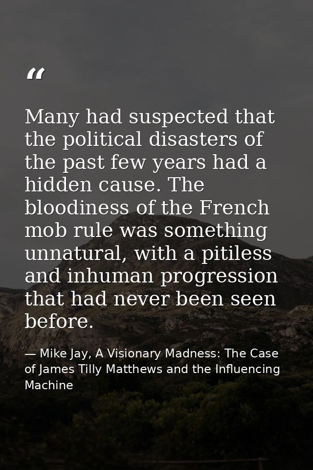 Many had suspected that the political disasters of the past few years had a hidden cause. The bloodiness of the French m — Mike Jay, A Visionary Madness: The Case of James Tilly Matthews and the Influencing Machine