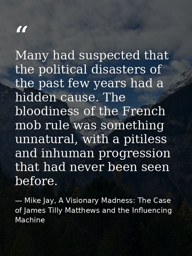 Many had suspected that the political disasters of the past few years had a hidden cause. The bloodiness of the French m — Mike Jay, A Visionary Madness: The Case of James Tilly Matthews and the Influencing Machine