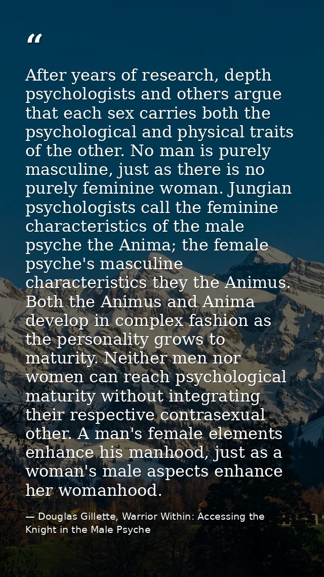 After years of research, depth psychologists and others argue that each sex carries both the psychological and physical  — Douglas Gillette, Warrior Within: Accessing the Knight in the Male Psyche