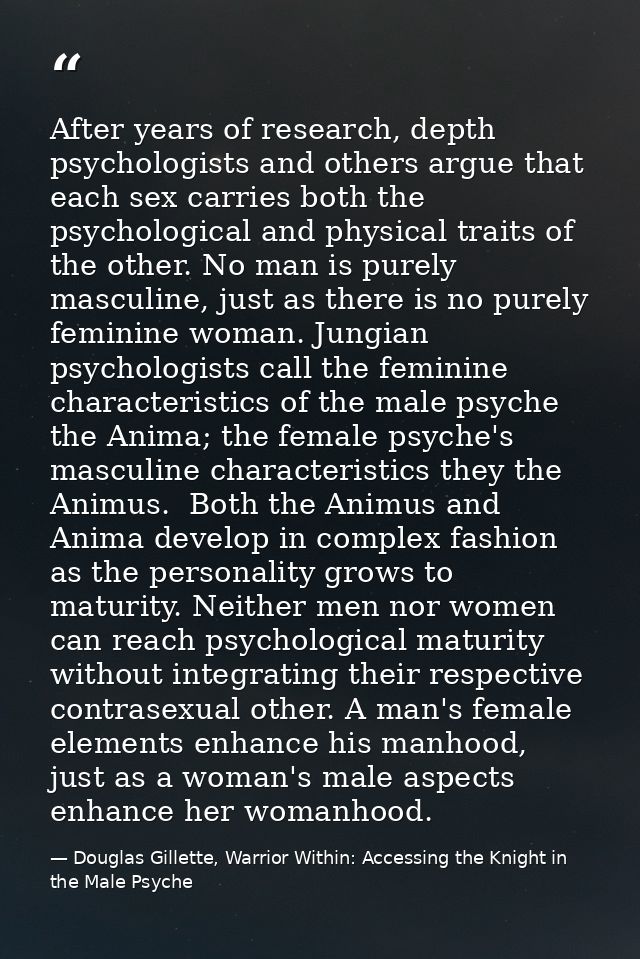 After years of research, depth psychologists and others argue that each sex carries both the psychological and physical  — Douglas Gillette, Warrior Within: Accessing the Knight in the Male Psyche