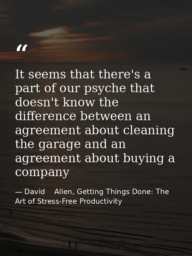 It seems that there's a part of our psyche that doesn't know the difference between an agreement about cleaning the gara — David    Allen, Getting Things Done: The Art of Stress-Free Productivity