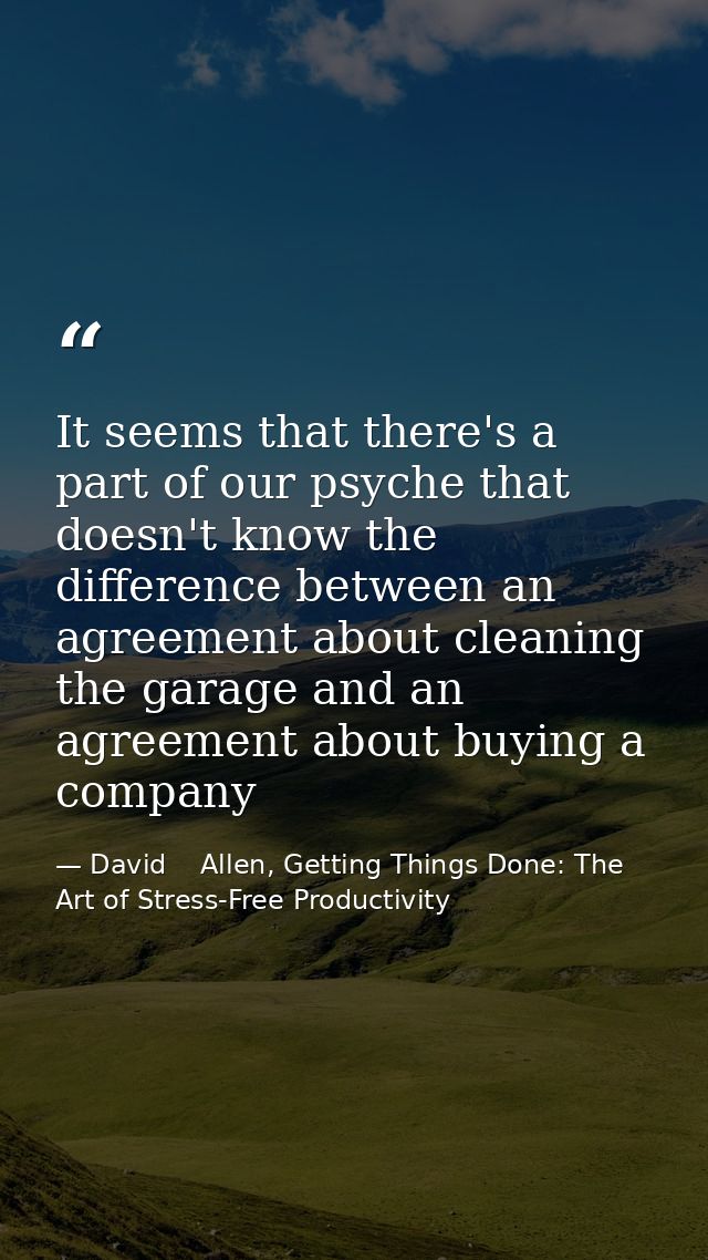 It seems that there's a part of our psyche that doesn't know the difference between an agreement about cleaning the gara — David    Allen, Getting Things Done: The Art of Stress-Free Productivity