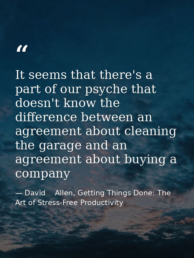 It seems that there's a part of our psyche that doesn't know the difference between an agreement about cleaning the gara — David    Allen, Getting Things Done: The Art of Stress-Free Productivity