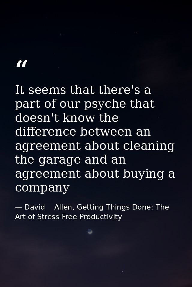 It seems that there's a part of our psyche that doesn't know the difference between an agreement about cleaning the gara — David    Allen, Getting Things Done: The Art of Stress-Free Productivity