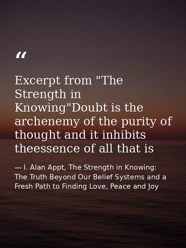 Excerpt from "The Strength in Knowing"Doubt is the archenemy of the purity of thought and it inhibits theessence of all  — I. Alan Appt, The Strength in Knowing: The Truth Beyond Our Belief Systems and a Fresh Path to Finding Love, Peace and Joy