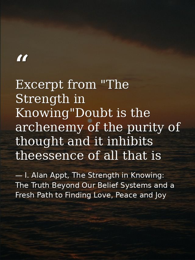 Excerpt from "The Strength in Knowing"Doubt is the archenemy of the purity of thought and it inhibits theessence of all  — I. Alan Appt, The Strength in Knowing: The Truth Beyond Our Belief Systems and a Fresh Path to Finding Love, Peace and Joy