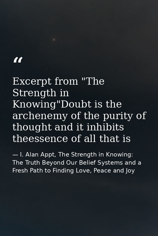Excerpt from "The Strength in Knowing"Doubt is the archenemy of the purity of thought and it inhibits theessence of all  — I. Alan Appt, The Strength in Knowing: The Truth Beyond Our Belief Systems and a Fresh Path to Finding Love, Peace and Joy