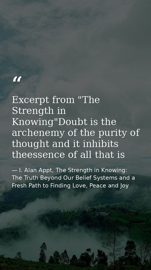 Excerpt from "The Strength in Knowing"Doubt is the archenemy of the purity of thought and it inhibits theessence of all  — I. Alan Appt, The Strength in Knowing: The Truth Beyond Our Belief Systems and a Fresh Path to Finding Love, Peace and Joy