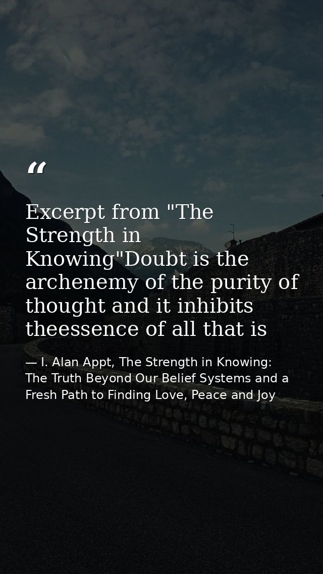Excerpt from "The Strength in Knowing"Doubt is the archenemy of the purity of thought and it inhibits theessence of all  — I. Alan Appt, The Strength in Knowing: The Truth Beyond Our Belief Systems and a Fresh Path to Finding Love, Peace and Joy