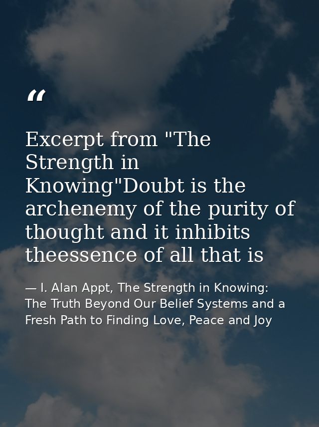 Excerpt from "The Strength in Knowing"Doubt is the archenemy of the purity of thought and it inhibits theessence of all  — I. Alan Appt, The Strength in Knowing: The Truth Beyond Our Belief Systems and a Fresh Path to Finding Love, Peace and Joy