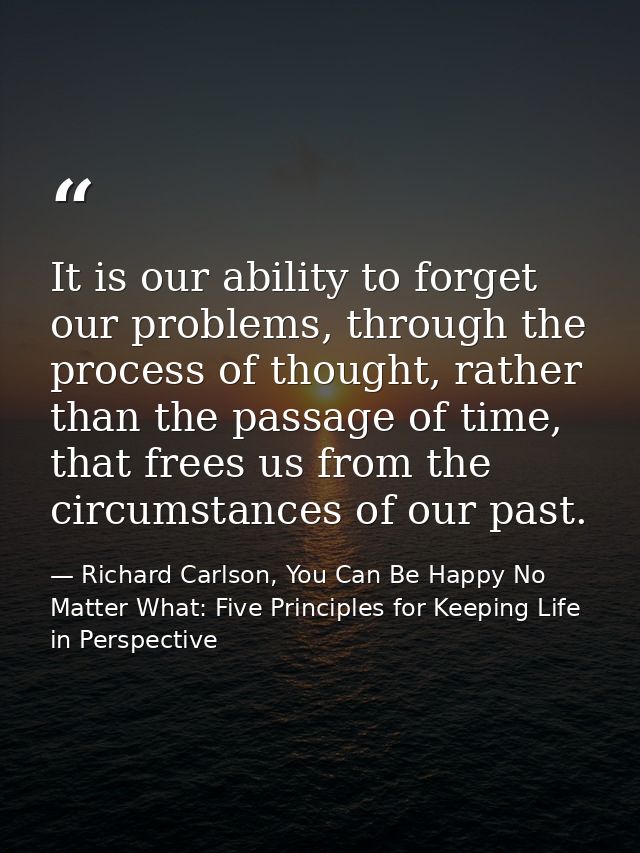 It is our ability to forget our problems, through the process of thought, rather than the passage of time, that frees us — Richard Carlson, You Can Be Happy No Matter What: Five Principles for Keeping Life in Perspective