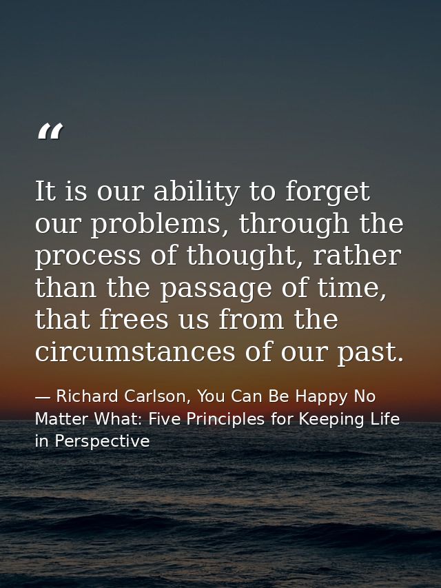 It is our ability to forget our problems, through the process of thought, rather than the passage of time, that frees us — Richard Carlson, You Can Be Happy No Matter What: Five Principles for Keeping Life in Perspective