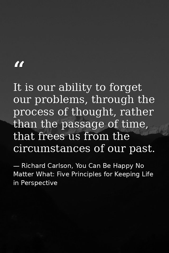 It is our ability to forget our problems, through the process of thought, rather than the passage of time, that frees us — Richard Carlson, You Can Be Happy No Matter What: Five Principles for Keeping Life in Perspective