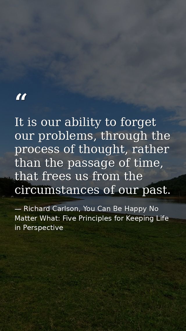 It is our ability to forget our problems, through the process of thought, rather than the passage of time, that frees us — Richard Carlson, You Can Be Happy No Matter What: Five Principles for Keeping Life in Perspective