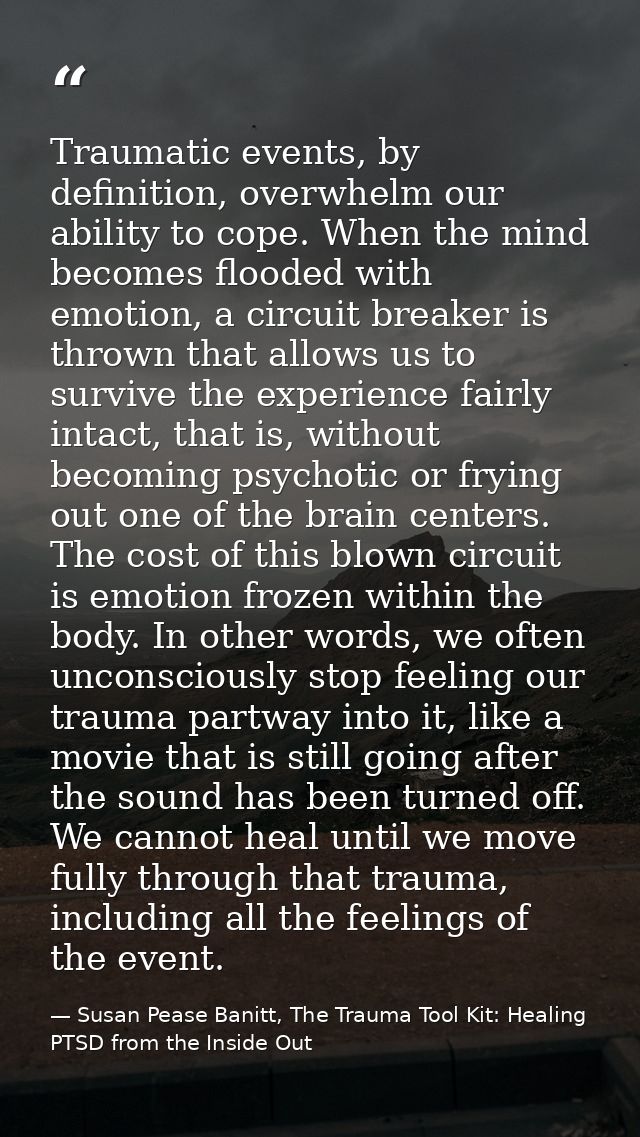 Traumatic events, by definition, overwhelm our ability to cope. When the mind becomes flooded with emotion, a circuit br — Susan Pease Banitt, The Trauma Tool Kit: Healing PTSD from the Inside Out