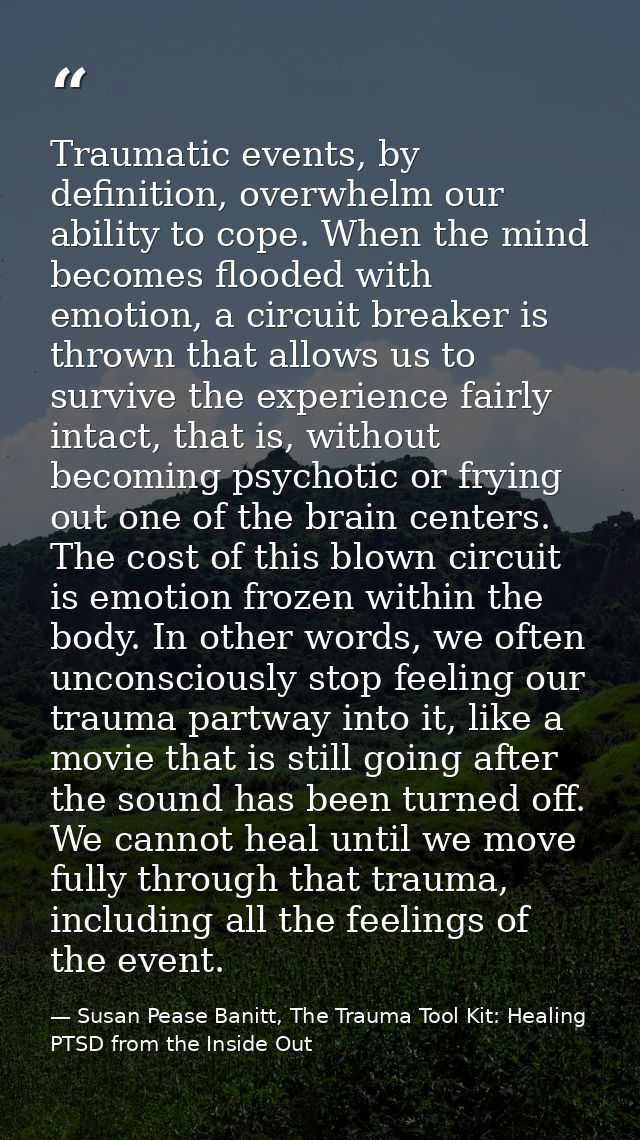 Traumatic events, by definition, overwhelm our ability to cope. When the mind becomes flooded with emotion, a circuit br — Susan Pease Banitt, The Trauma Tool Kit: Healing PTSD from the Inside Out