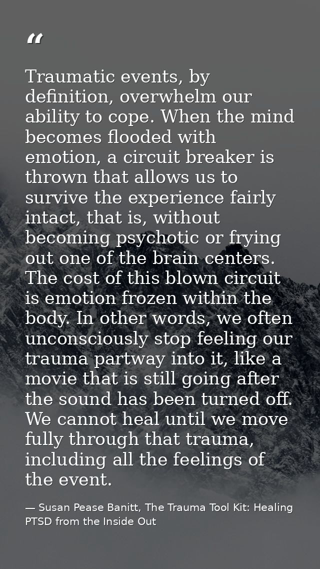 Traumatic events, by definition, overwhelm our ability to cope. When the mind becomes flooded with emotion, a circuit br — Susan Pease Banitt, The Trauma Tool Kit: Healing PTSD from the Inside Out