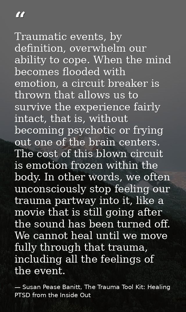 Traumatic events, by definition, overwhelm our ability to cope. When the mind becomes flooded with emotion, a circuit br — Susan Pease Banitt, The Trauma Tool Kit: Healing PTSD from the Inside Out