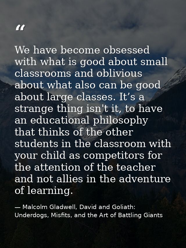 We have become obsessed with what is good about small classrooms and oblivious about what also can be good about large c — Malcolm Gladwell, David and Goliath: Underdogs, Misfits, and the Art of Battling Giants
