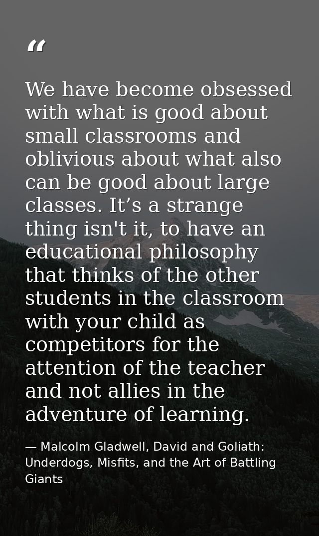 We have become obsessed with what is good about small classrooms and oblivious about what also can be good about large c — Malcolm Gladwell, David and Goliath: Underdogs, Misfits, and the Art of Battling Giants