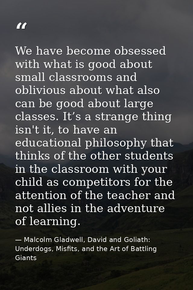We have become obsessed with what is good about small classrooms and oblivious about what also can be good about large c — Malcolm Gladwell, David and Goliath: Underdogs, Misfits, and the Art of Battling Giants